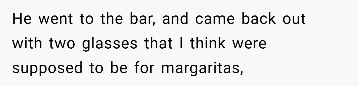 He went to the bar, and came back out with two glasses that I think were supposed to be for margaritas,