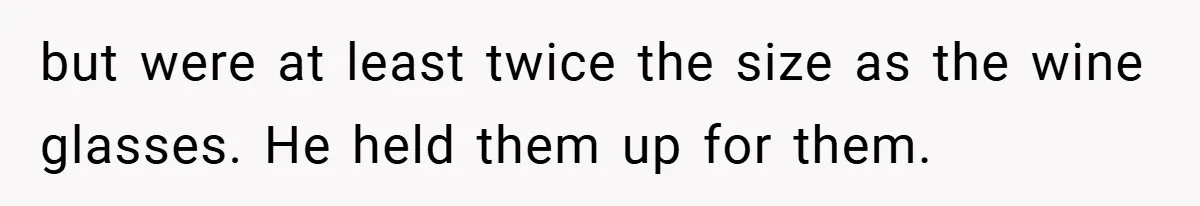 but were at least twice the size as the wine glasses. He held them up for them.