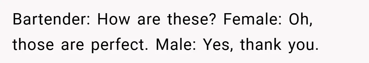 Bartender: How are these? Female: Oh, those are perfect. Male: Yes, thank you.