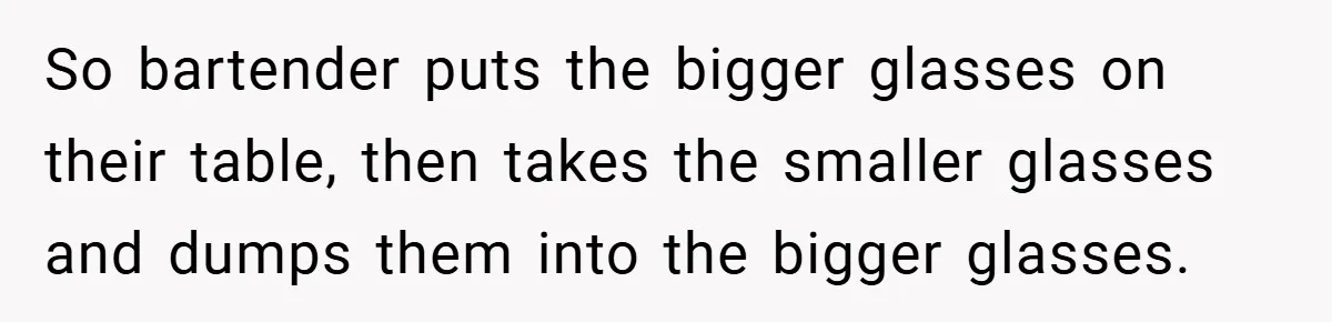 So bartender puts the bigger glasses on their table, then takes the smaller glasses and dumps them into the bigger glasses.