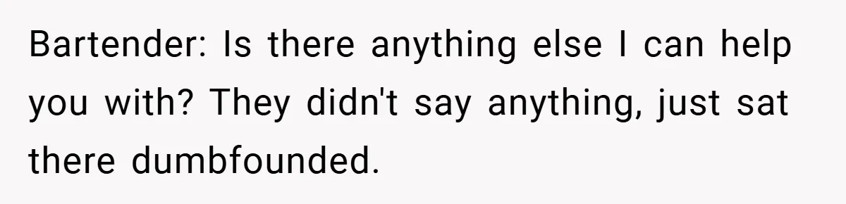Bartender: Is there anything else I can help you with? They didn't say anything, just sat there dumbfounded.