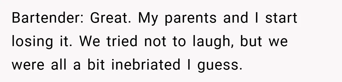 Bartender: Great. My parents and I start losing it. We tried not to laugh, but we were all a bit inebriated I guess.