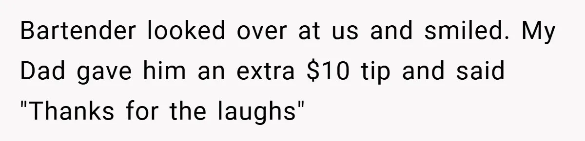 Bartender looked over at us and smiled. My Dad gave him an extra $10 tip and said "Thanks for the laughs"