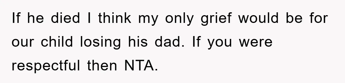 If he died I think my only grief would be for our child losing his dad. If you were respectful then NTA.