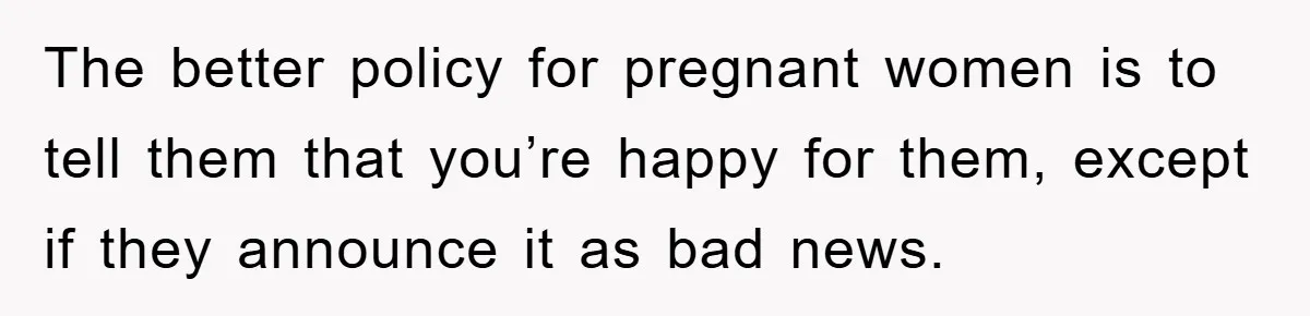 The better policy for pregnant women is to tell them that you’re happy for them, except if they announce it as bad news.