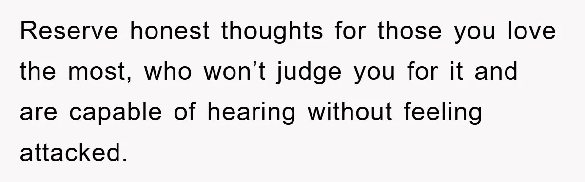 Reserve honest thoughts for those you love the most, who won’t judge you for it and are capable of hearing without feeling attacked.