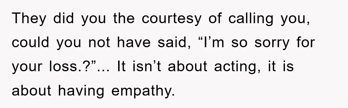 They did you the courtesy of calling you, could you not have said, “I’m so sorry for your loss.?”... It isn’t about acting, it is about having empathy.