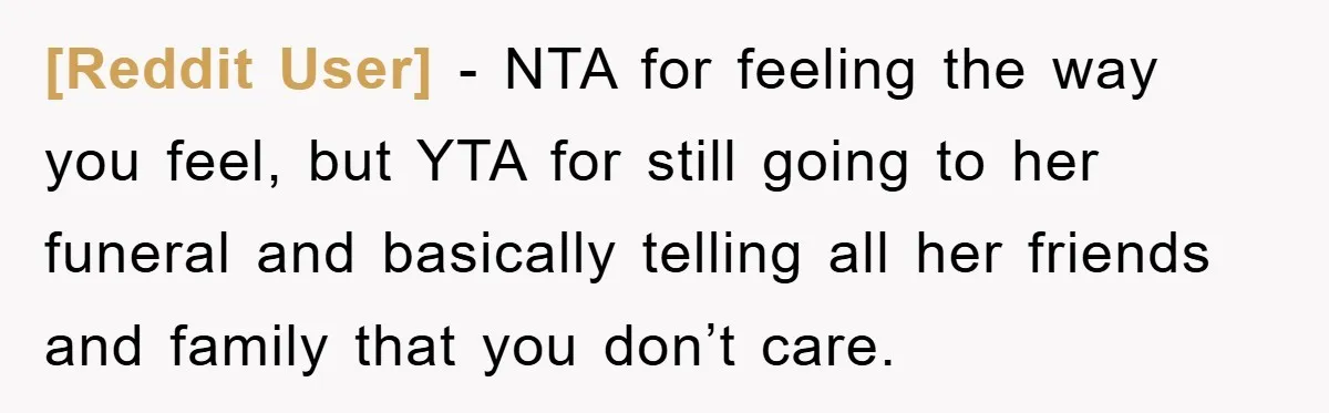 [Reddit User] − NTA for feeling the way you feel, but YTA for still going to her funeral and basically telling all her friends and family that you don’t care.
