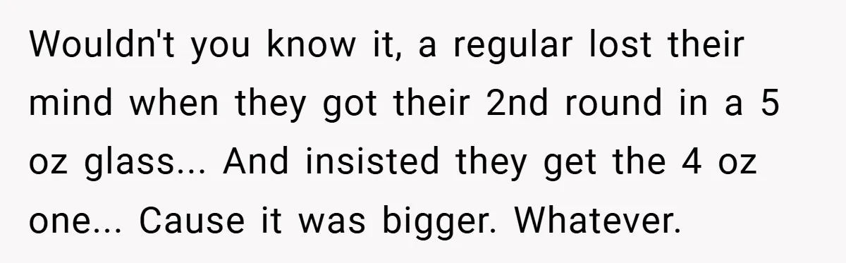 Wouldn't you know it, a regular lost their mind when they got their 2nd round in a 5 oz glass... And insisted they get the 4 oz one... Cause it...