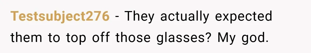 Testsubject276 − They actually expected them to top off those glasses? My god.