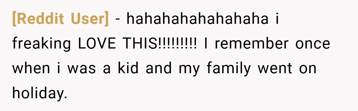 [Reddit User] − hahahahahahahaha i freaking LOVE THIS!!!!!!!!! I remember once when i was a kid and my family went on holiday.