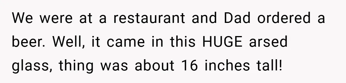 We were at a restaurant and Dad ordered a beer. Well, it came in this HUGE arsed glass, thing was about 16 inches tall!