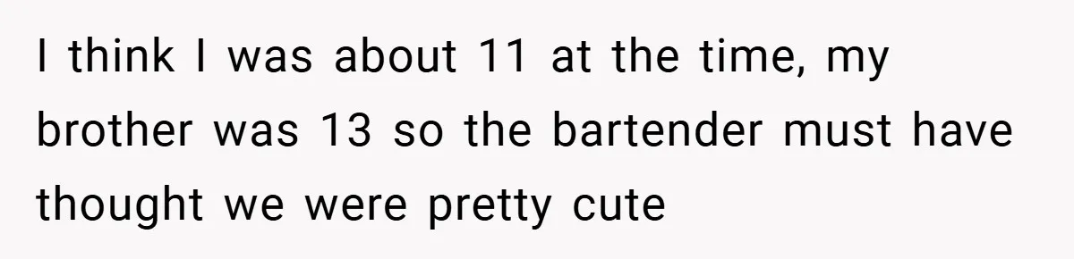 I think I was about 11 at the time, my brother was 13 so the bartender must have thought we were pretty cute