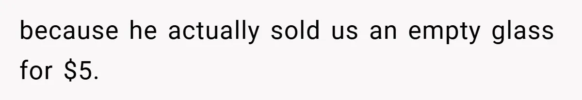 because he actually sold us an empty glass for $5.