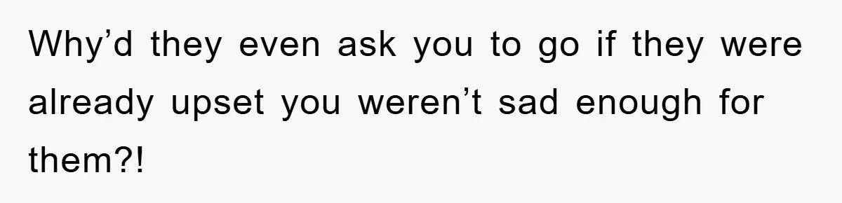 Why’d they even ask you to go if they were already upset you weren’t sad enough for them?!