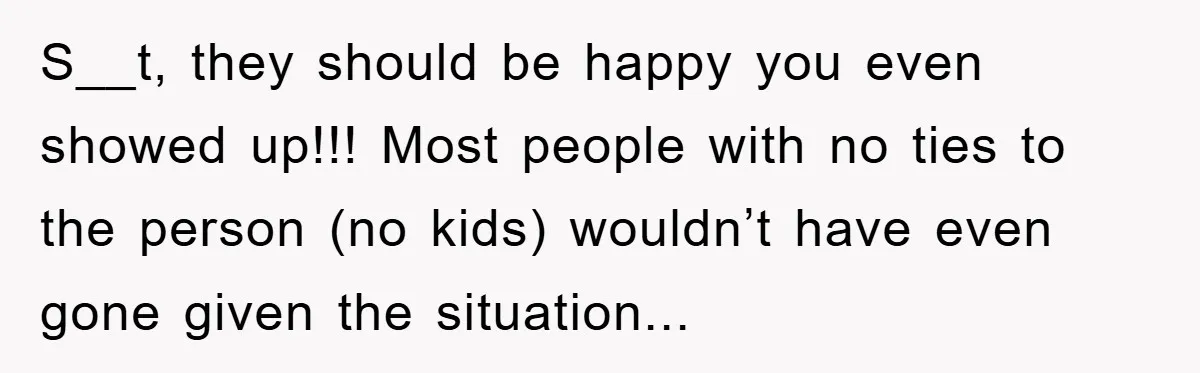 S__t, they should be happy you even showed up!!! Most people with no ties to the person (no kids) wouldn’t have even gone given the situation...