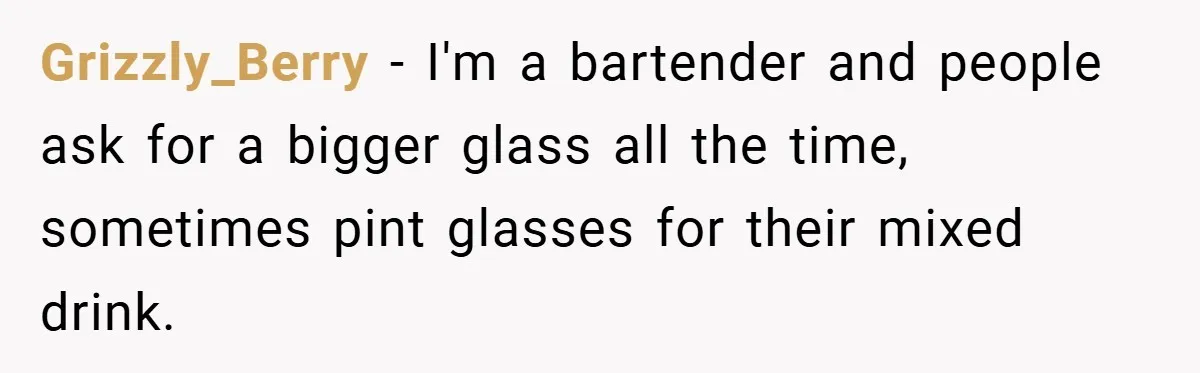 Grizzly_Berry − I'm a bartender and people ask for a bigger glass all the time, sometimes pint glasses for their mixed drink.