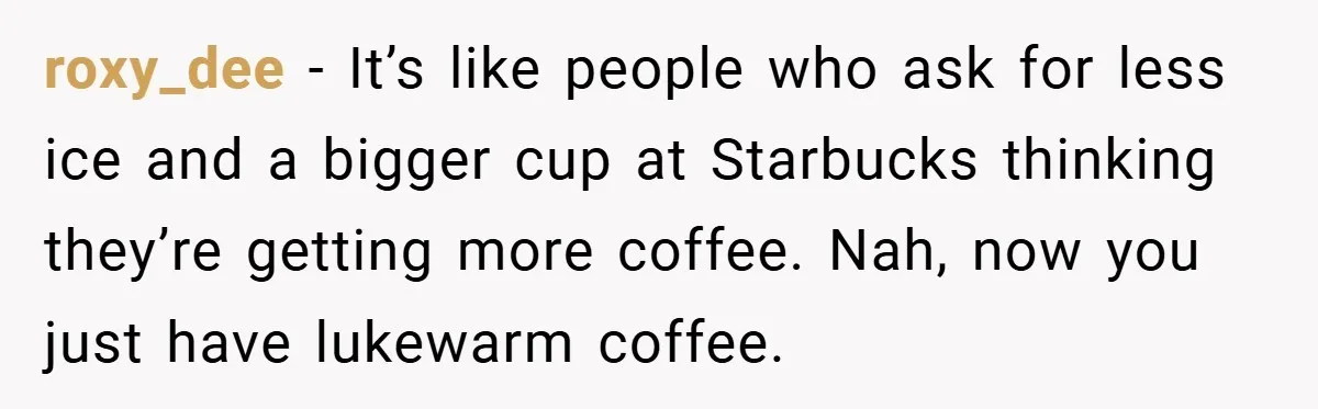 roxy_dee − It’s like people who ask for less ice and a bigger cup at Starbucks thinking they’re getting more coffee. Nah, now you just have lukewarm coffee.