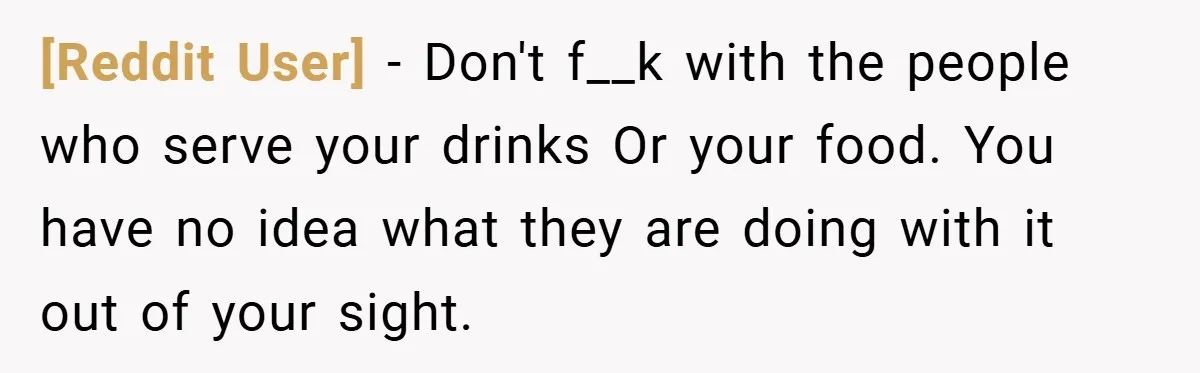 [Reddit User] − Don't f__k with the people who serve your drinks Or your food. You have no idea what they are doing with it out of your sight.