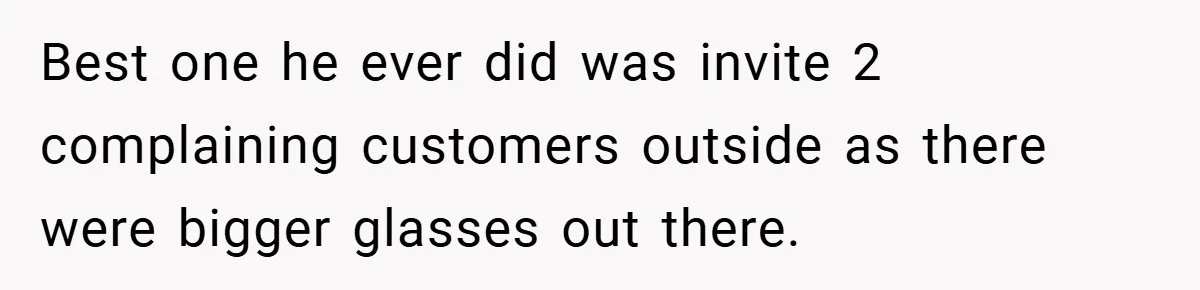 Best one he ever did was invite 2 complaining customers outside as there were bigger glasses out there.