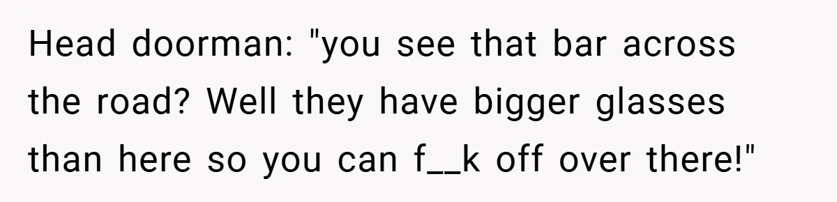 Head doorman: "you see that bar across the road? Well they have bigger glasses than here so you can f__k off over there!"
