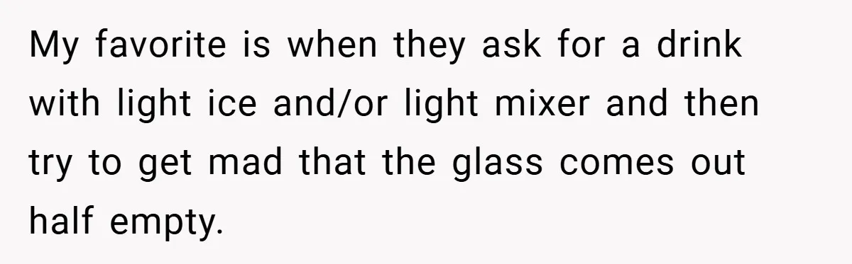 My favorite is when they ask for a drink with light ice and/or light mixer and then try to get mad that the glass comes out half empty.