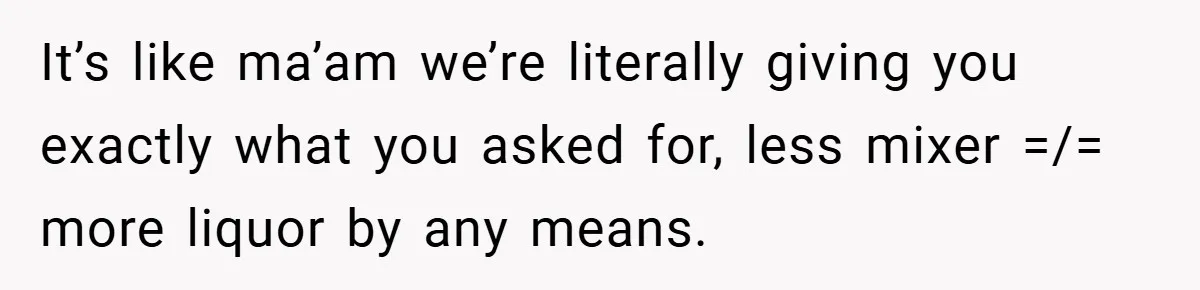 It’s like ma’am we’re literally giving you exactly what you asked for, less mixer =/= more liquor by any means.