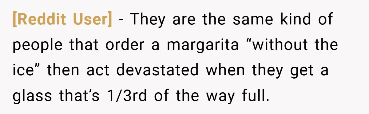 [Reddit User] − They are the same kind of people that order a margarita “without the ice” then act devastated when they get a glass that’s 1/3rd of the way...