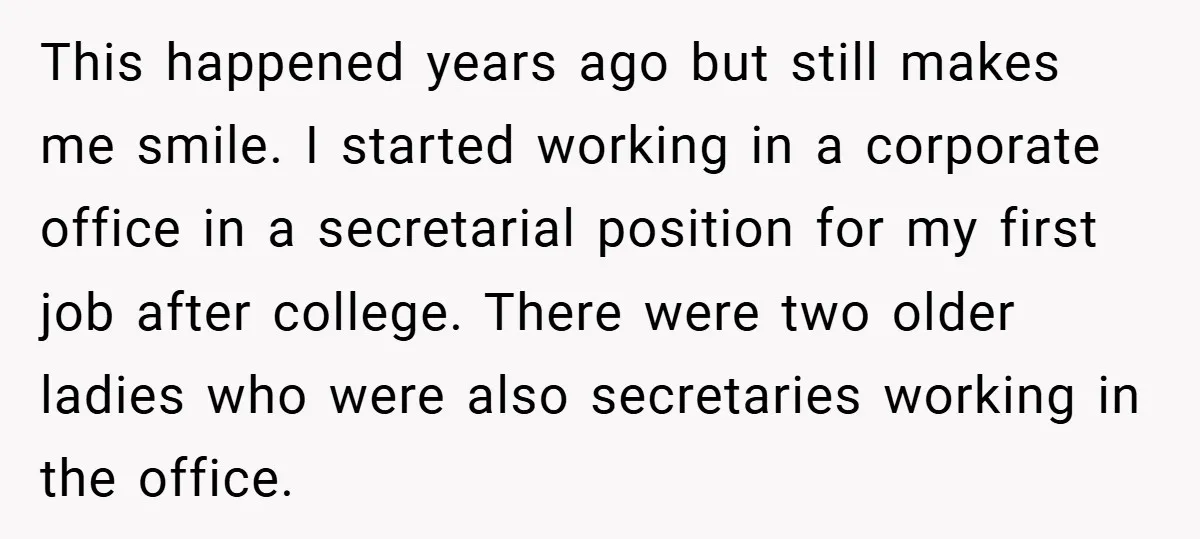 This happened years ago but still makes me smile. I started working in a corporate office in a secretarial position for my first job after college. There were two older...