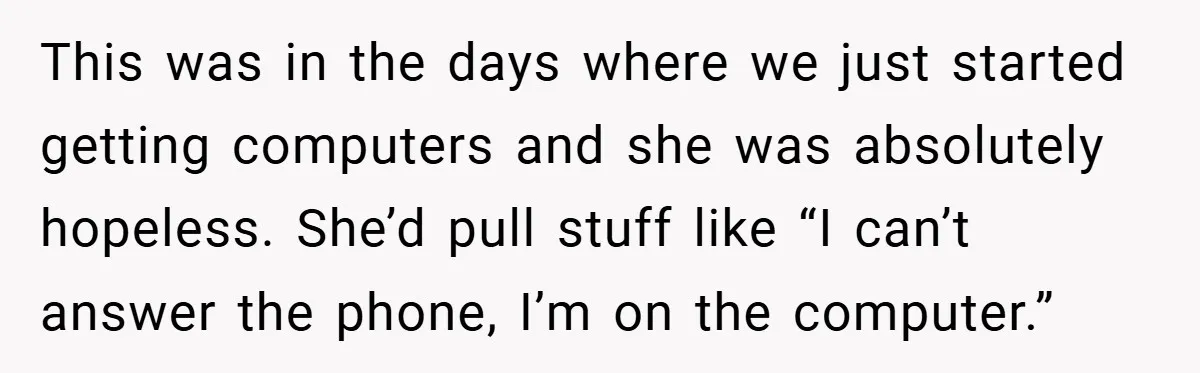 This was in the days where we just started getting computers and she was absolutely hopeless. She’d pull stuff like “I can’t answer the phone, I’m on the computer.”