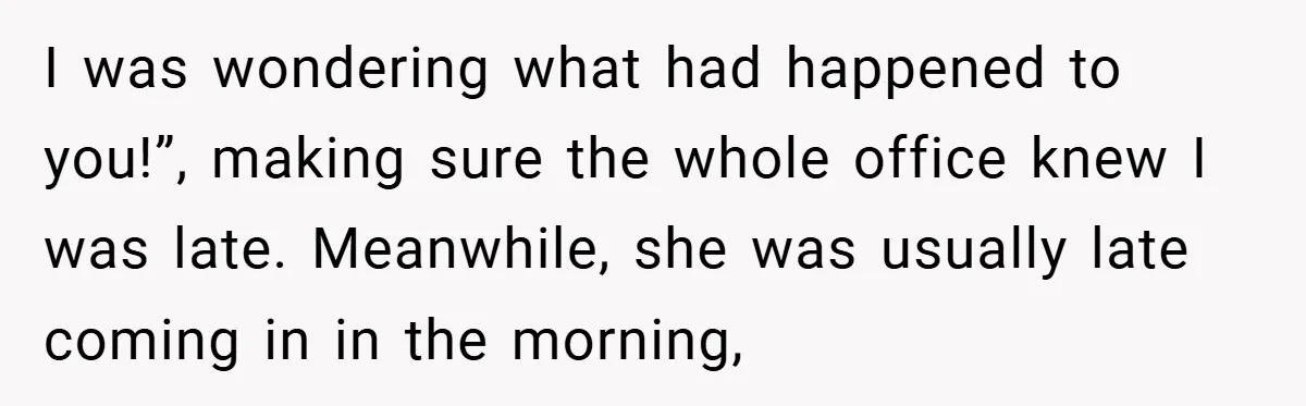 I was wondering what had happened to you!”, making sure the whole office knew I was late. Meanwhile, she was usually late coming in in the morning,