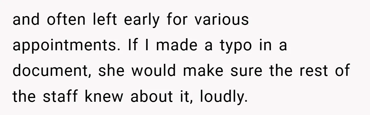 and often left early for various appointments. If I made a typo in a document, she would make sure the rest of the staff knew about it, loudly.