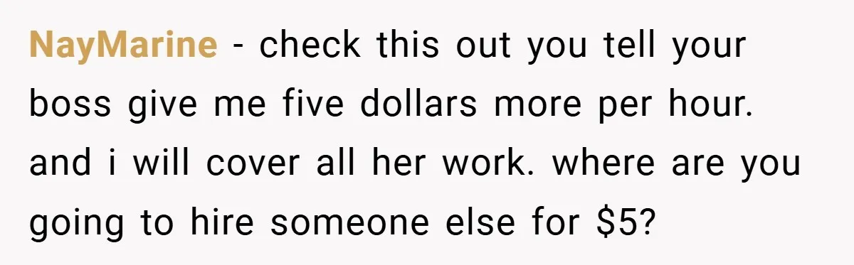 NayMarine − check this out you tell your boss give me five dollars more per hour. and i will cover all her work. where are you going to hire someone...