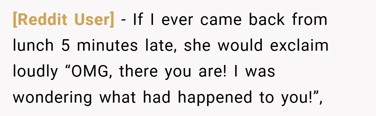 [Reddit User] − If I ever came back from lunch 5 minutes late, she would exclaim loudly “OMG, there you are! I was wondering what had happened to you!”,