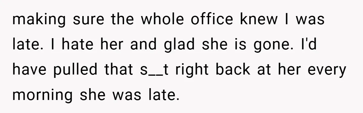 making sure the whole office knew I was late. I hate her and glad she is gone. I'd have pulled that s__t right back at her every morning she was...