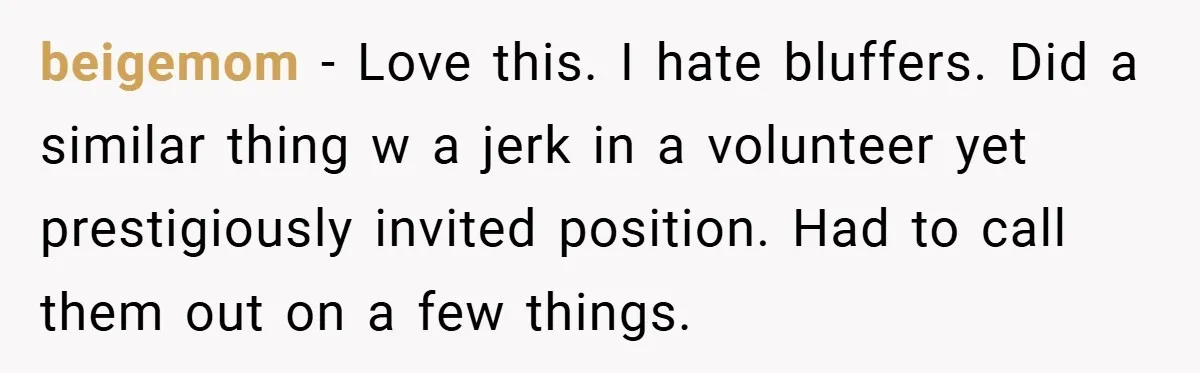 beigemom − Love this. I hate bluffers. Did a similar thing w a jerk in a volunteer yet prestigiously invited position. Had to call them out on a few things.