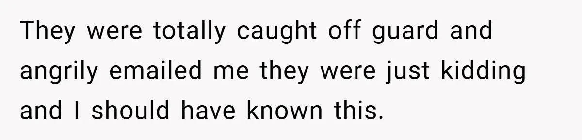 They were totally caught off guard and angrily emailed me they were just kidding and I should have known this.