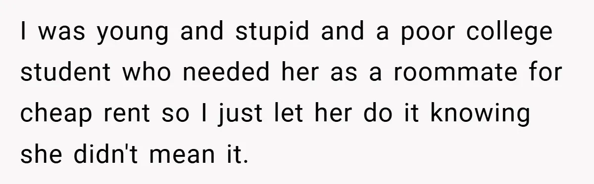 I was young and stupid and a poor college student who needed her as a roommate for cheap rent so I just let her do it knowing she didn't mean...