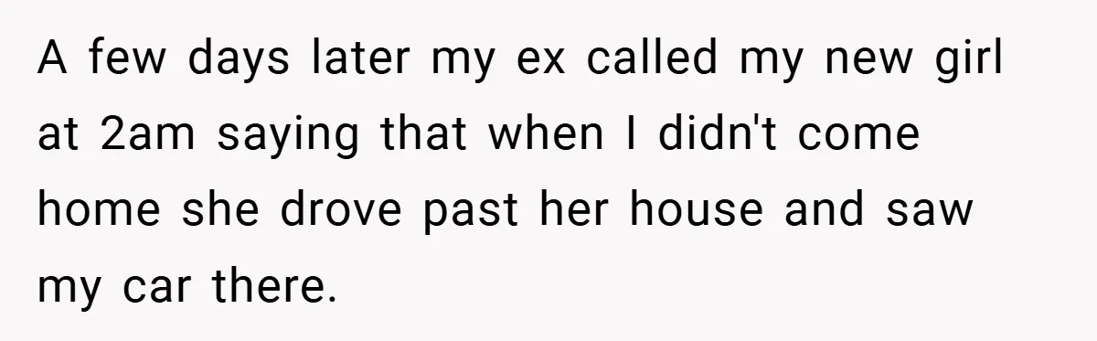 A few days later my ex called my new girl at 2am saying that when I didn't come home she drove past her house and saw my car there.