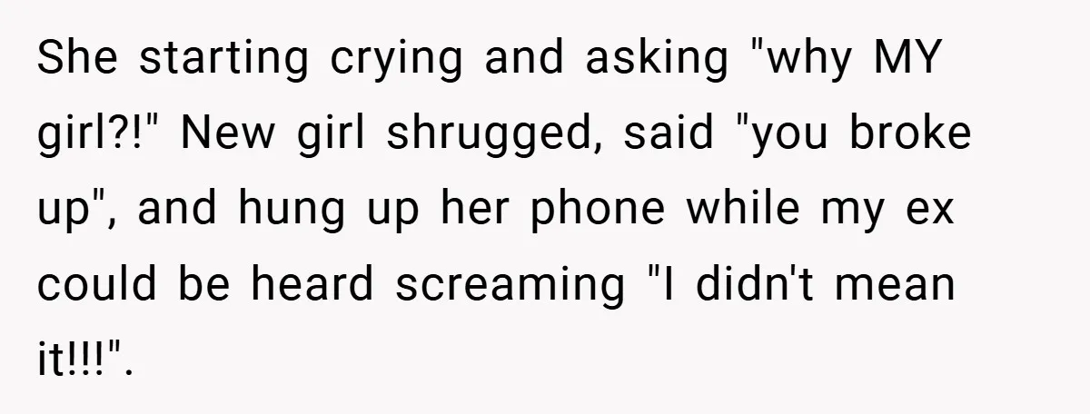 She starting crying and asking "why MY girl?!" New girl shrugged, said "you broke up", and hung up her phone while my ex could be heard screaming "I didn't mean...