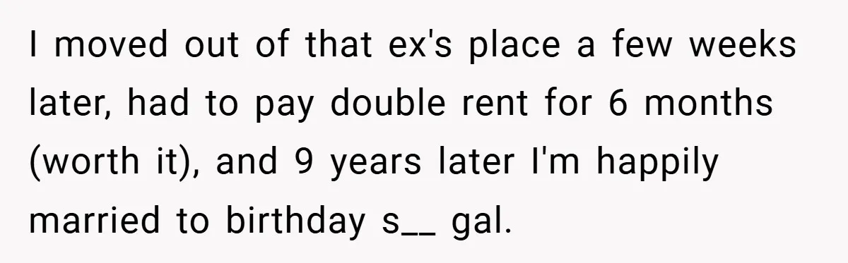I moved out of that ex's place a few weeks later, had to pay double rent for 6 months (worth it), and 9 years later I'm happily married to birthday...