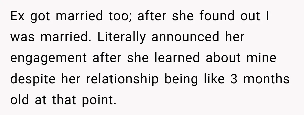 Ex got married too; after she found out I was married. Literally announced her engagement after she learned about mine despite her relationship being like 3 months old at that...