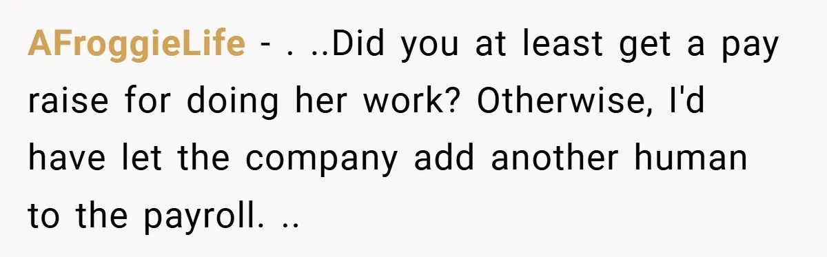 AFroggieLife − . ..Did you at least get a pay raise for doing her work? Otherwise, I'd have let the company add another human to the payroll. ..