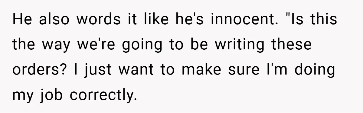 He also words it like he's innocent. "Is this the way we're going to be writing these orders? I just want to make sure I'm doing my job correctly.