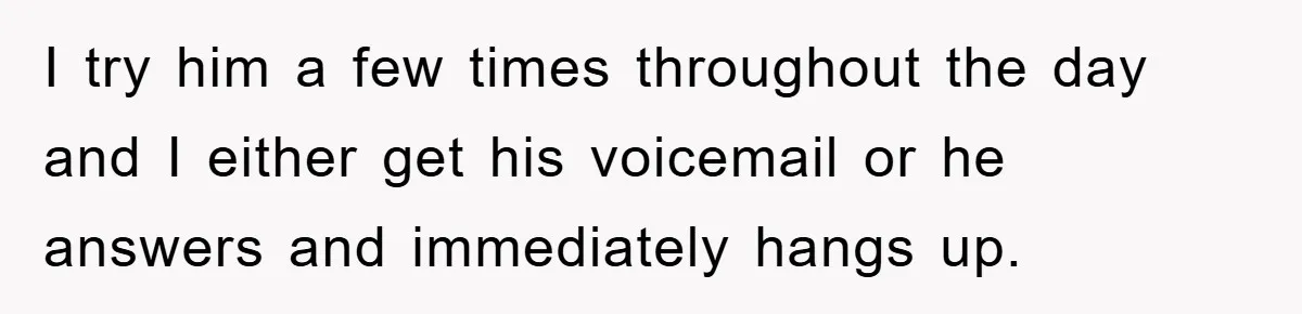 I try him a few times throughout the day and I either get his voicemail or he answers and immediately hangs up.