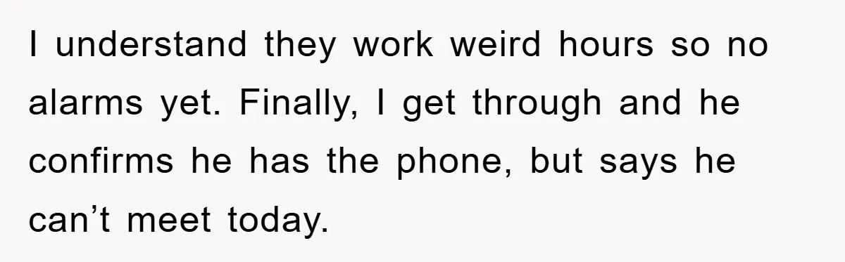 I understand they work weird hours so no alarms yet. Finally, I get through and he confirms he has the phone, but says he can’t meet today.