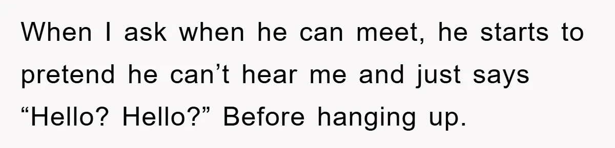 When I ask when he can meet, he starts to pretend he can’t hear me and just says “Hello? Hello?” Before hanging up.