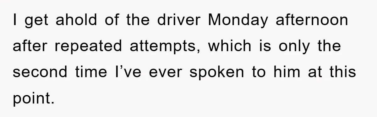 I get ahold of the driver Monday afternoon after repeated attempts, which is only the second time I’ve ever spoken to him at this point.