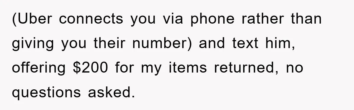 (Uber connects you via phone rather than giving you their number) and text him, offering $200 for my items returned, no questions asked.
