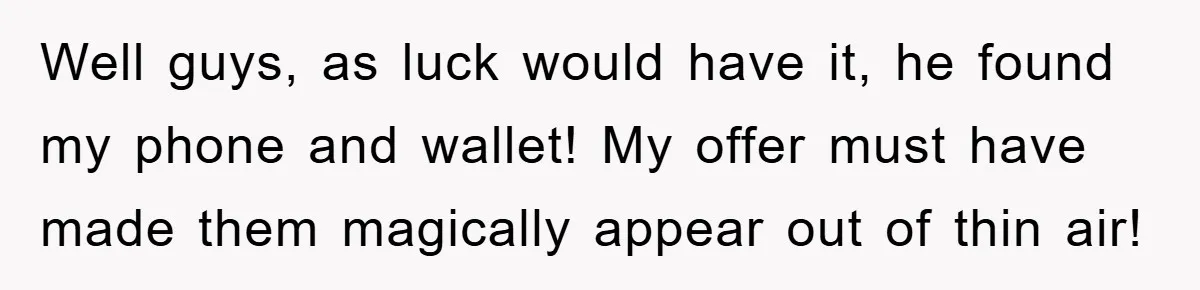 Well guys, as luck would have it, he found my phone and wallet! My offer must have made them magically appear out of thin air!